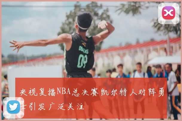 央视复播NBA总决赛凯尔特人对阵勇士引发广泛关注