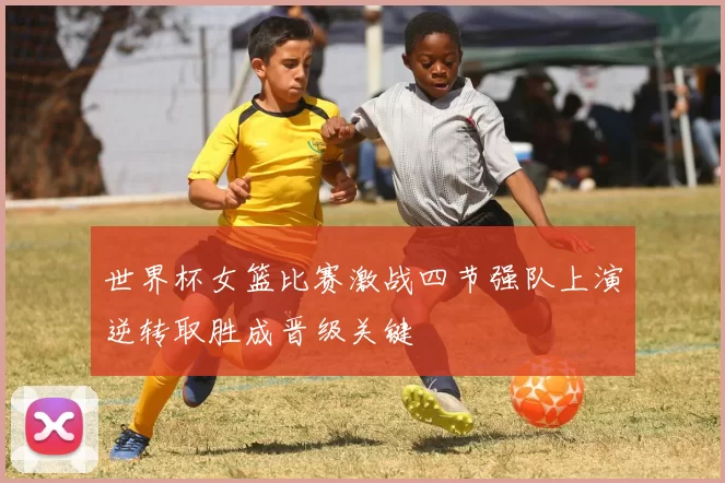 世界杯女篮比赛激战四节强队上演逆转取胜成晋级关键