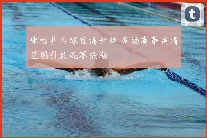 咪咕乒乓球直播升级 多场赛事高清呈现引发观赛热潮
