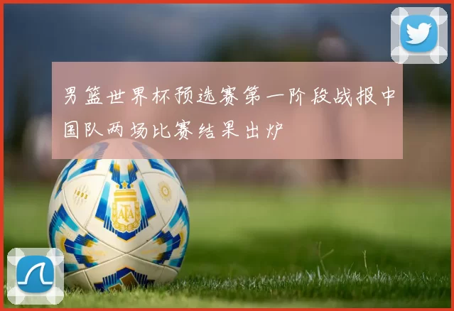 男篮世界杯预选赛第一阶段战报中国队两场比赛结果出炉