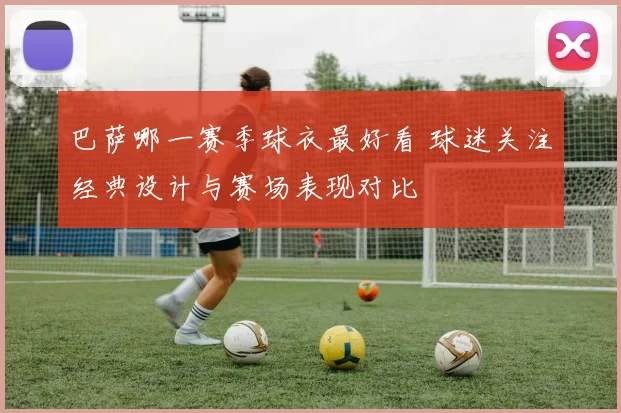 巴萨哪一赛季球衣最好看 球迷关注经典设计与赛场表现对比