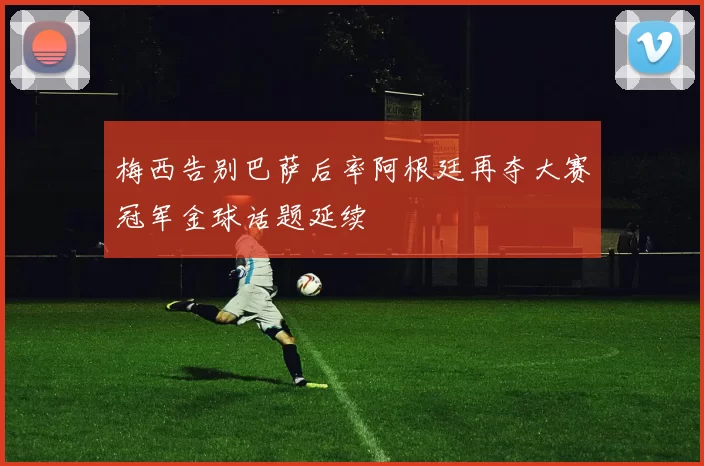 梅西告别巴萨后率阿根廷再夺大赛冠军金球话题延续