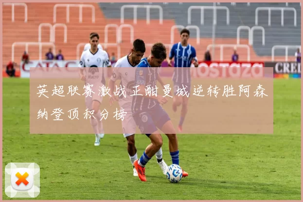 英超联赛激战正酣曼城逆转胜阿森纳登顶积分榜