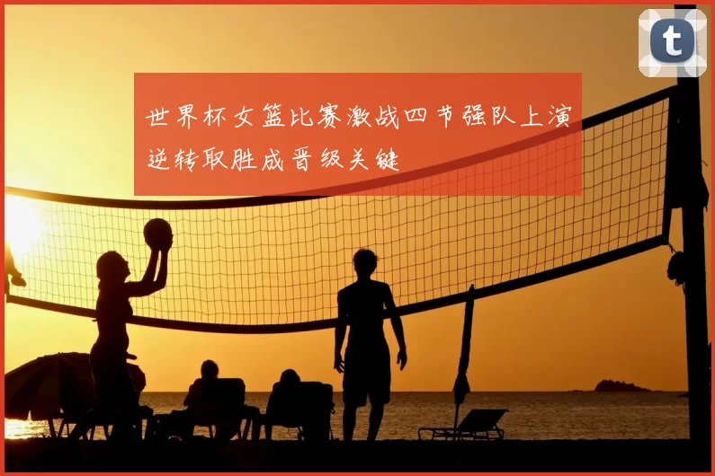 世界杯女篮比赛激战四节强队上演逆转取胜成晋级关键