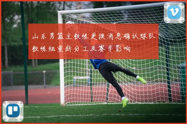 山东男篮主教练更换消息确认球队教练组重新分工及赛季影响