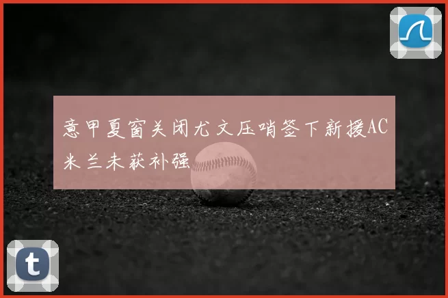 意甲夏窗关闭尤文压哨签下新援AC米兰未获补强