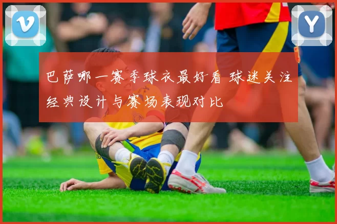 巴萨哪一赛季球衣最好看 球迷关注经典设计与赛场表现对比