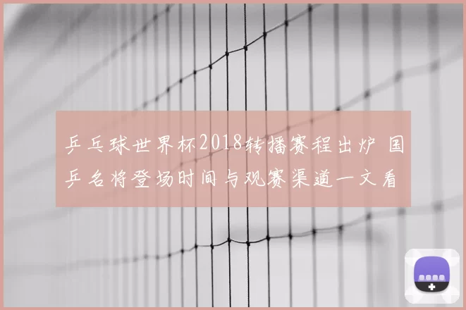 乒乓球世界杯2018转播赛程出炉 国乒名将登场时间与观赛渠道一文看懂
