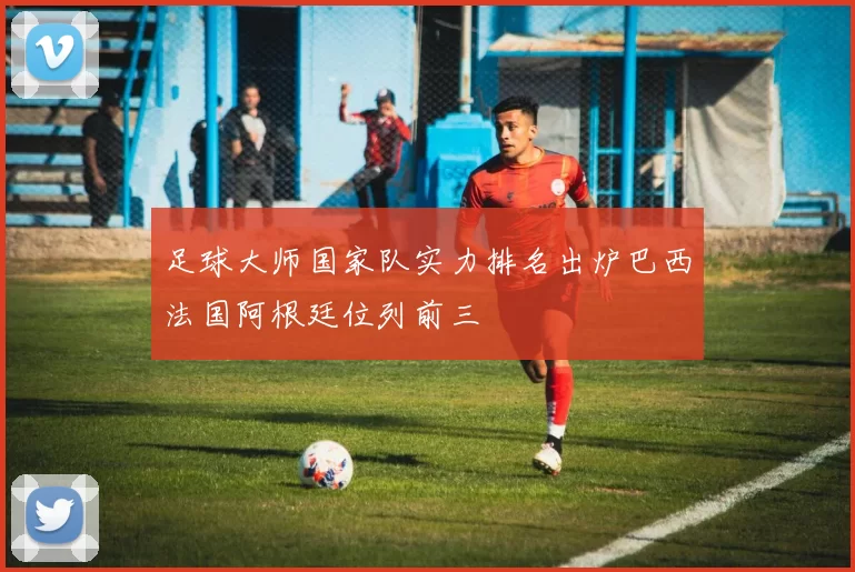 足球大师国家队实力排名出炉巴西法国阿根廷位列前三