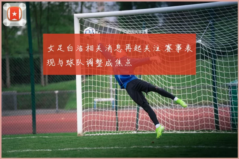 女足白洁相关消息再起关注 赛事表现与球队调整成焦点