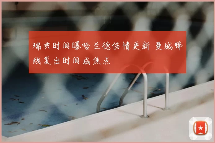 瑞典时间曝哈兰德伤情更新 曼城锋线复出时间成焦点
