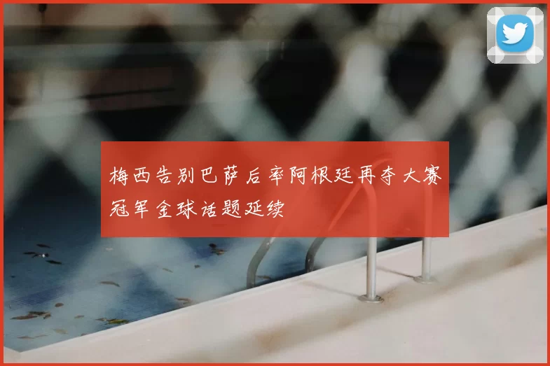 梅西告别巴萨后率阿根廷再夺大赛冠军金球话题延续