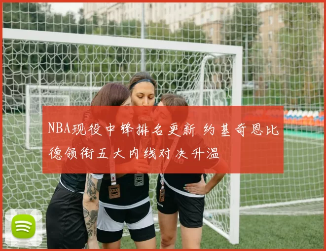 NBA现役中锋排名更新 约基奇恩比德领衔五大内线对决升温