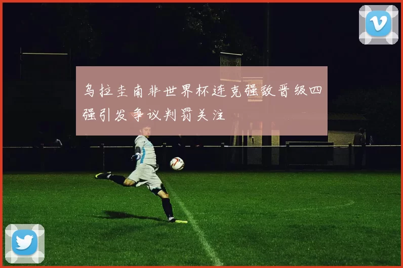 乌拉圭南非世界杯连克强敌晋级四强引发争议判罚关注