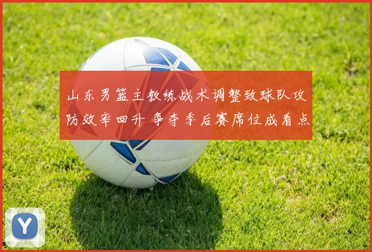 山东男篮主教练战术调整致球队攻防效率回升 争夺季后赛席位成看点