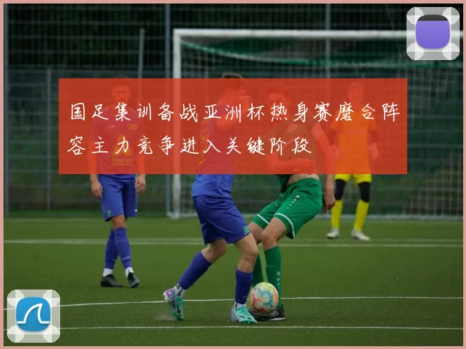 国足集训备战亚洲杯热身赛磨合阵容主力竞争进入关键阶段