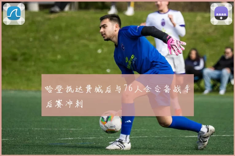 哈登抵达费城后与76人会合备战季后赛冲刺