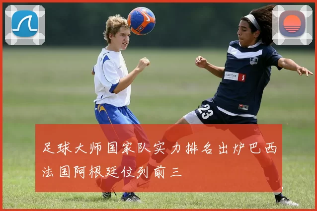 足球大师国家队实力排名出炉巴西法国阿根廷位列前三