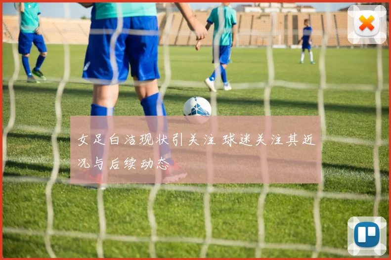女足白洁现状引关注 球迷关注其近况与后续动态