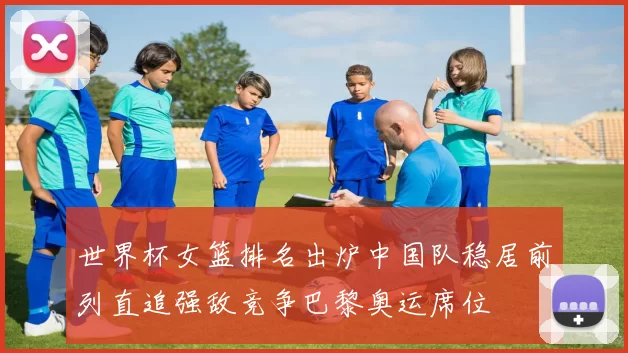 世界杯女篮排名出炉中国队稳居前列直追强敌竞争巴黎奥运席位