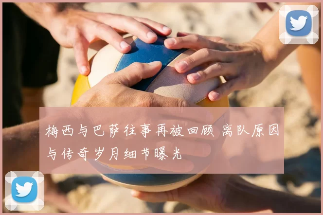 梅西与巴萨往事再被回顾 离队原因与传奇岁月细节曝光