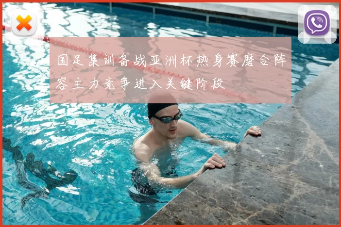 国足集训备战亚洲杯热身赛磨合阵容主力竞争进入关键阶段