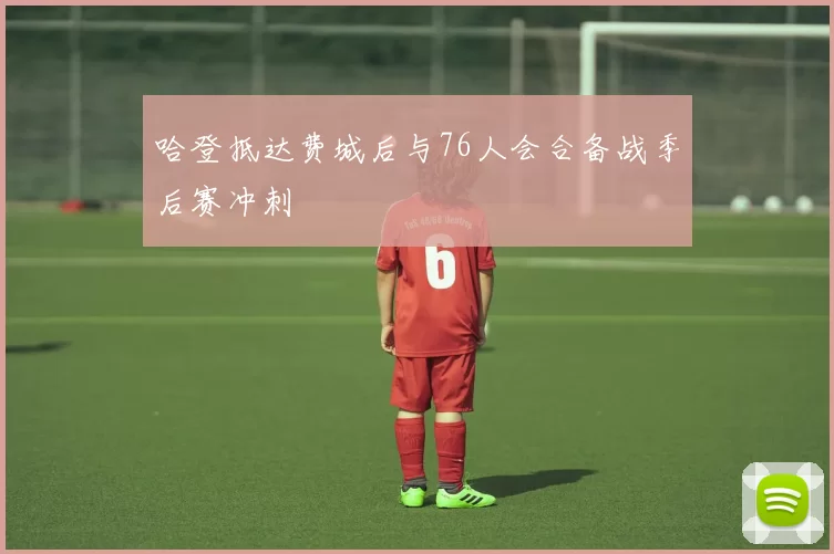 哈登抵达费城后与76人会合备战季后赛冲刺