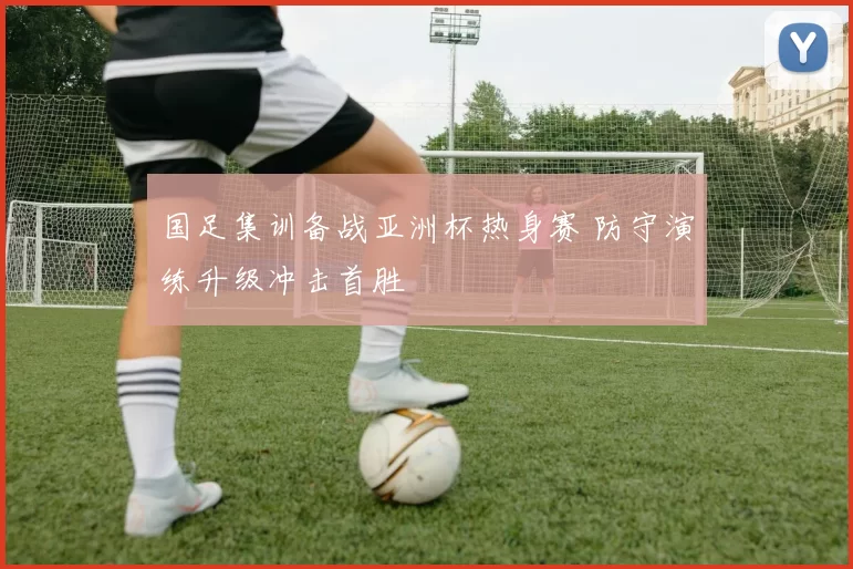 国足集训备战亚洲杯热身赛 防守演练升级冲击首胜