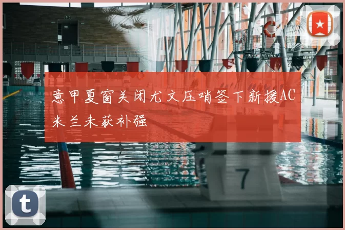 意甲夏窗关闭尤文压哨签下新援AC米兰未获补强