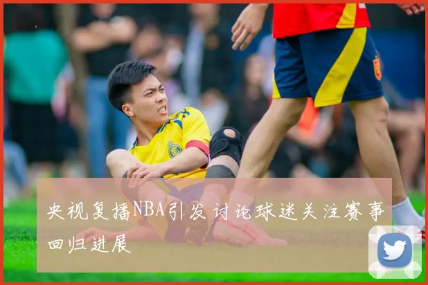 央视复播NBA引发讨论球迷关注赛事回归进展