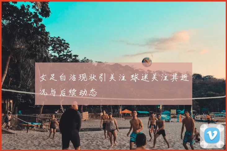 女足白洁现状引关注 球迷关注其近况与后续动态