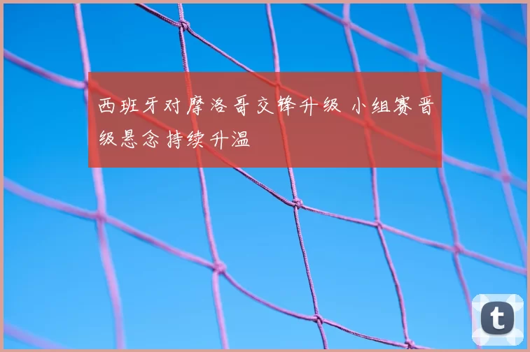 西班牙对摩洛哥交锋升级 小组赛晋级悬念持续升温