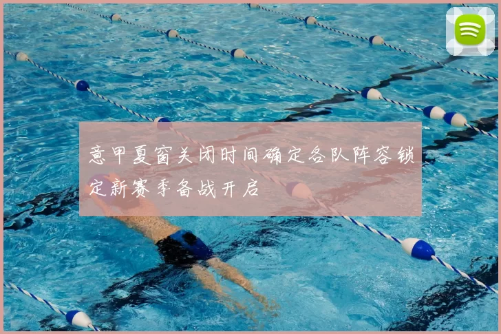 意甲夏窗关闭时间确定各队阵容锁定新赛季备战开启