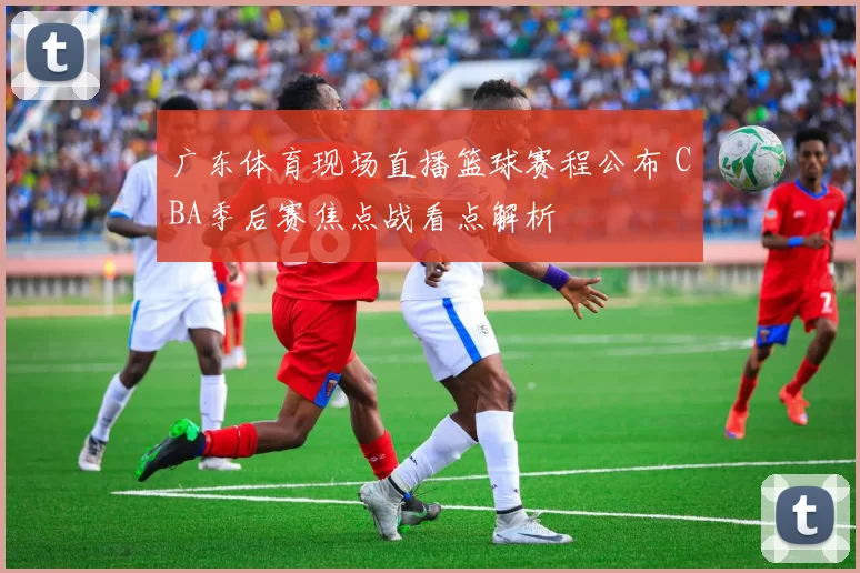 广东体育现场直播篮球赛程公布 CBA季后赛焦点战看点解析