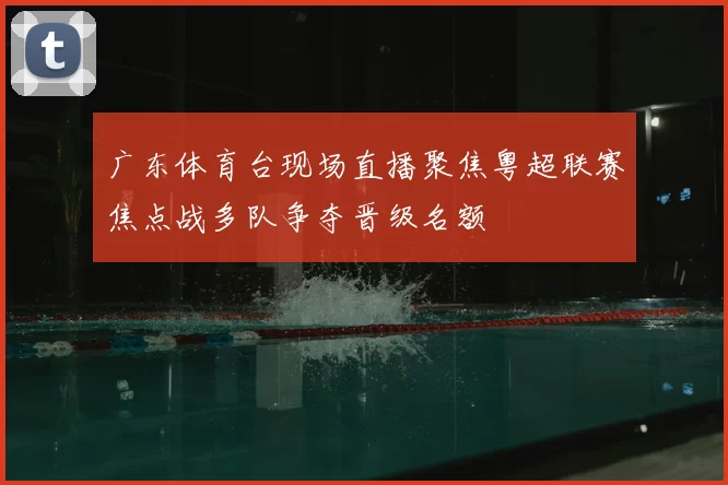 广东体育台现场直播聚焦粤超联赛焦点战多队争夺晋级名额