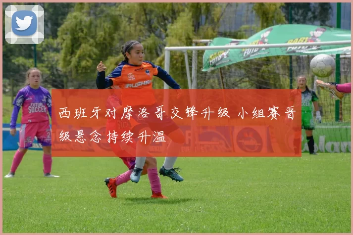 西班牙对摩洛哥交锋升级 小组赛晋级悬念持续升温