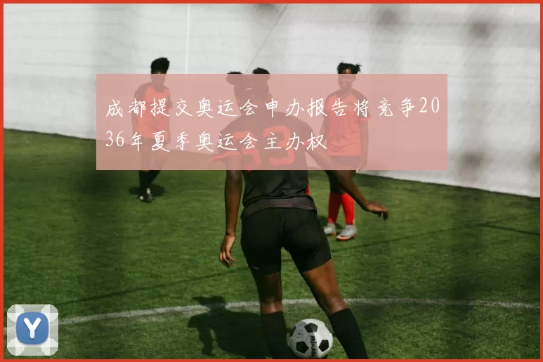 成都提交奥运会申办报告将竞争2036年夏季奥运会主办权