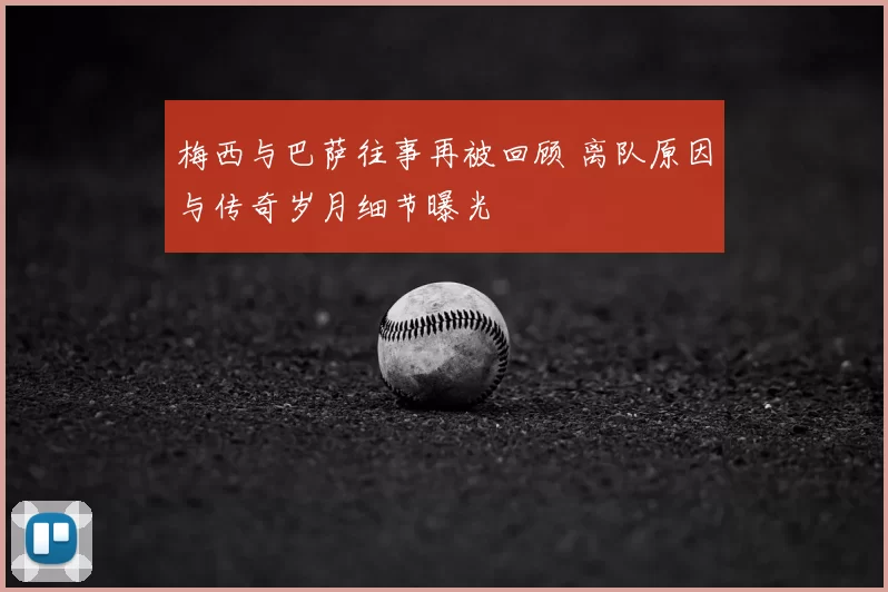 梅西与巴萨往事再被回顾 离队原因与传奇岁月细节曝光