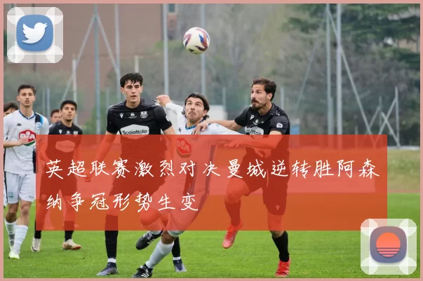 英超联赛激烈对决曼城逆转胜阿森纳争冠形势生变