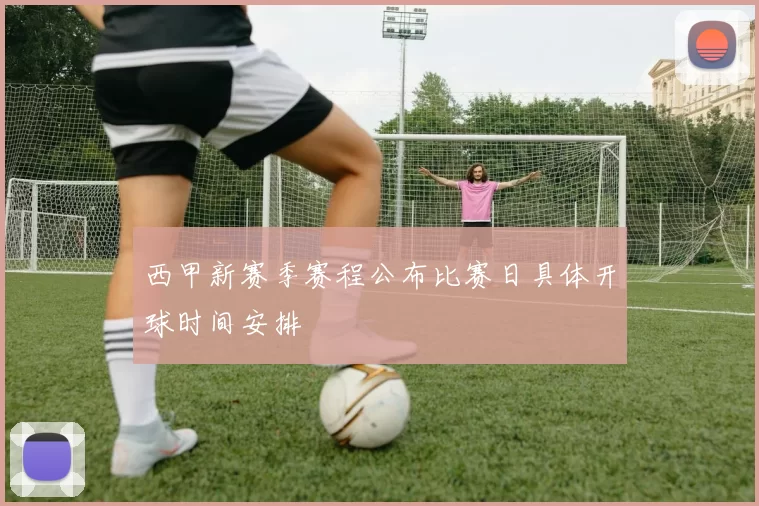 西甲新赛季赛程公布比赛日具体开球时间安排