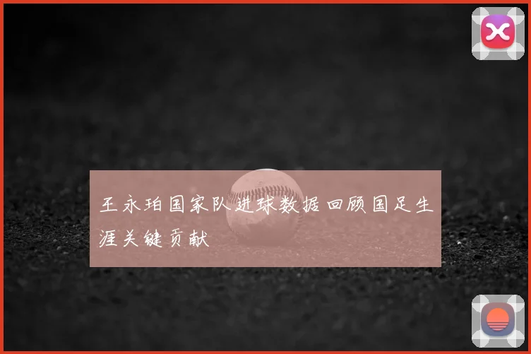 王永珀国家队进球数据回顾国足生涯关键贡献