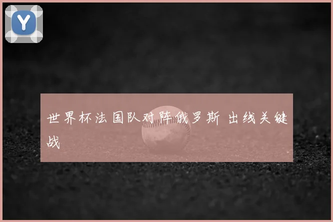 世界杯法国队对阵俄罗斯 出线关键战