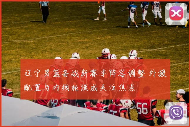 辽宁男篮备战新赛季阵容调整 外援配置与内线轮换成关注焦点
