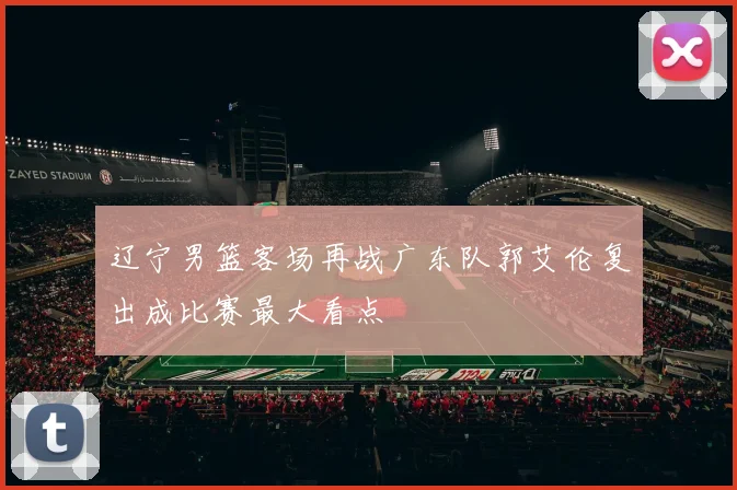 辽宁男篮客场再战广东队郭艾伦复出成比赛最大看点