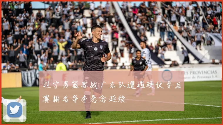 辽宁男篮客战广东队遭遇硬仗季后赛排名争夺悬念延续