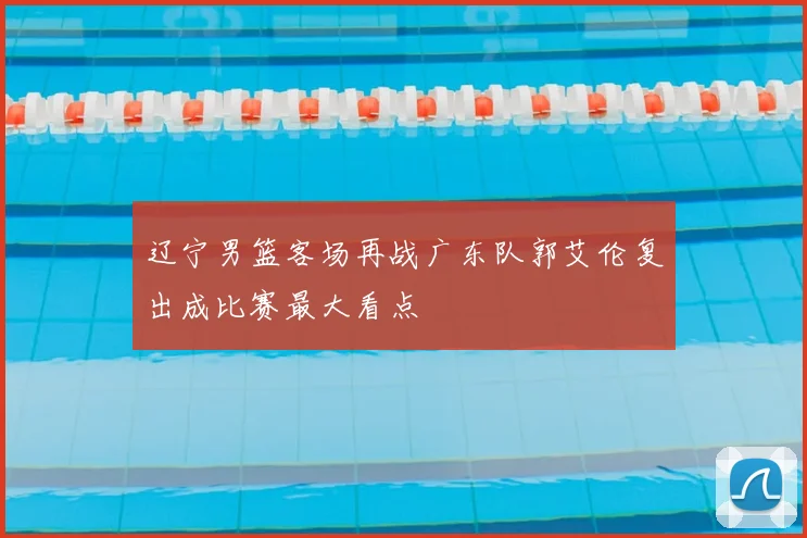 辽宁男篮客场再战广东队郭艾伦复出成比赛最大看点