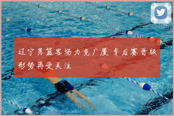 辽宁男篮客场力克广厦 季后赛晋级形势再受关注