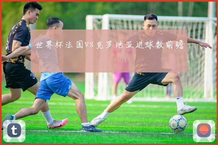 世界杯法国vs克罗地亚进球数前瞻
