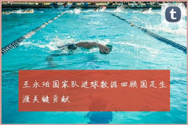 王永珀国家队进球数据回顾国足生涯关键贡献