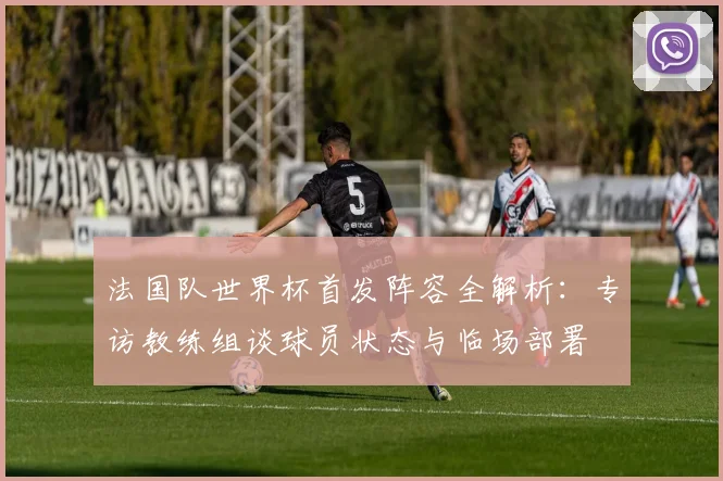法国队世界杯首发阵容全解析：专访教练组谈球员状态与临场部署
